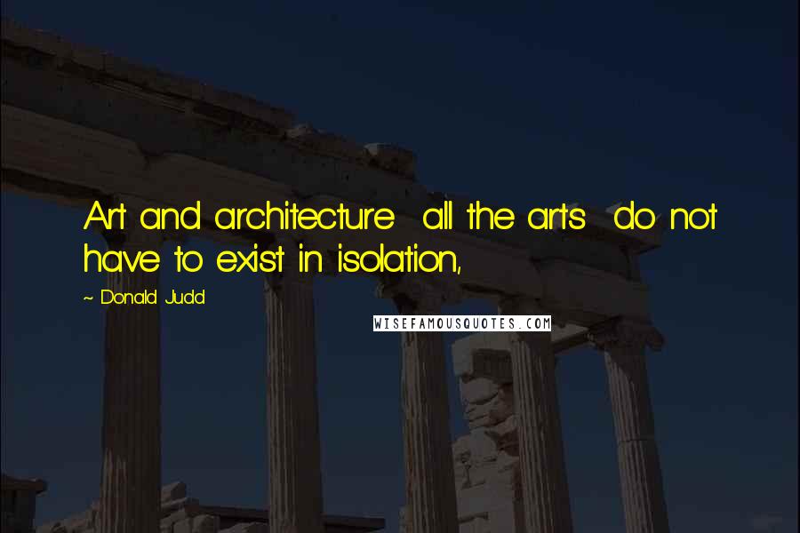 Donald Judd quotes: Art and architecture all the arts do not have to exist in isolation,