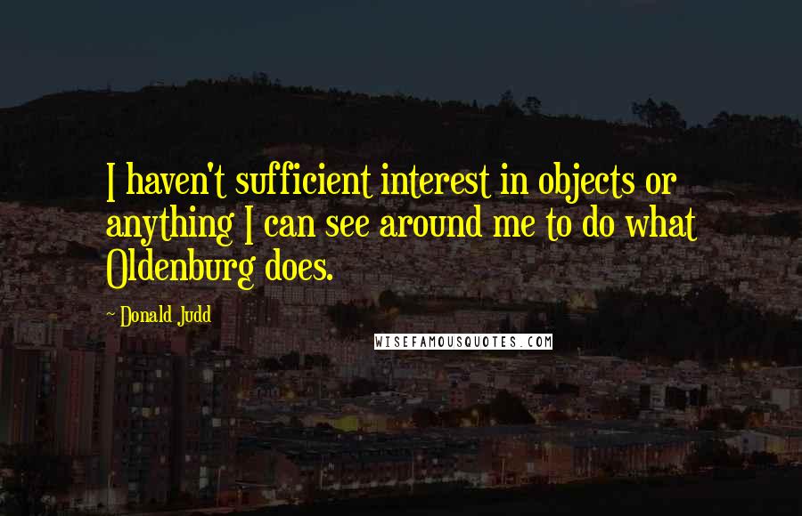 Donald Judd quotes: I haven't sufficient interest in objects or anything I can see around me to do what Oldenburg does.