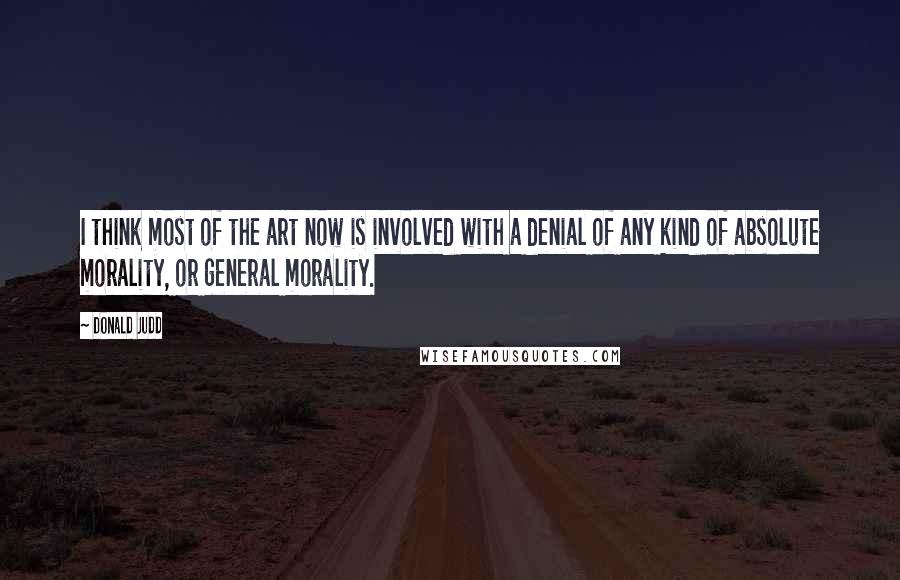 Donald Judd quotes: I think most of the art now is involved with a denial of any kind of absolute morality, or general morality.