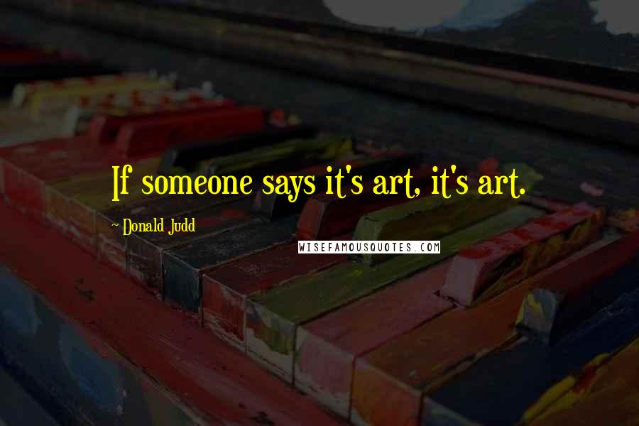 Donald Judd quotes: If someone says it's art, it's art.