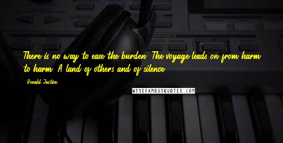 Donald Justice quotes: There is no way to ease the burden. The voyage leads on from harm to harm, A land of others and of silence. Donald Justice quotes: There is no way to ease the burden. The voyage leads on from harm to harm, A land of others and of silence.