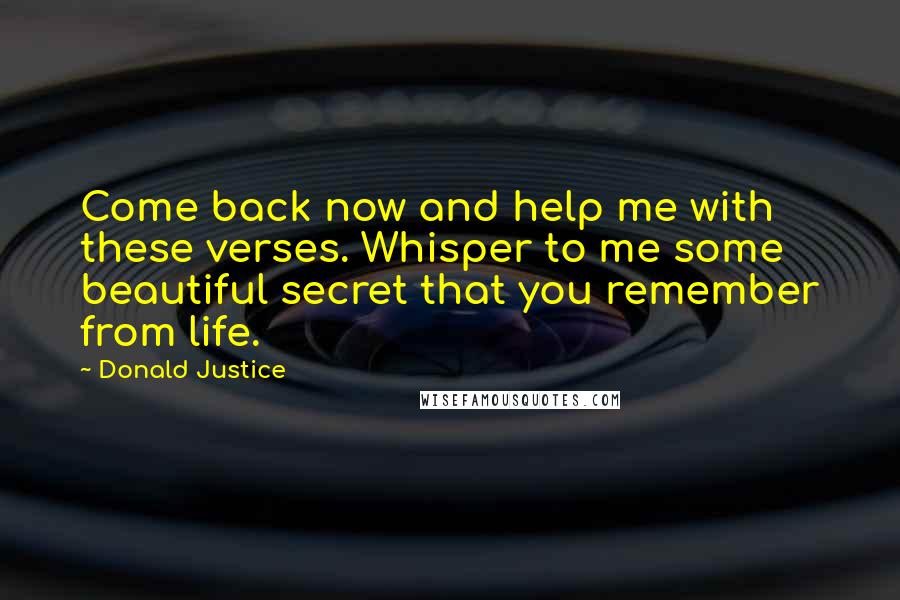 Donald Justice quotes: Come back now and help me with these verses. Whisper to me some beautiful secret that you remember from life.