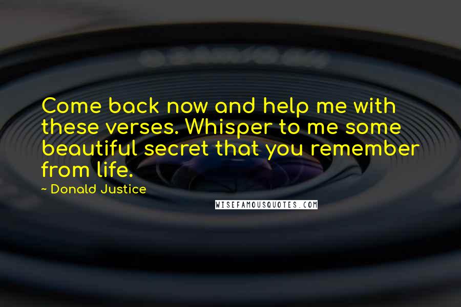 Donald Justice quotes: Come back now and help me with these verses. Whisper to me some beautiful secret that you remember from life. Donald Justice quotes: Come back now and help me with these verses. Whisper to me some beautiful secret that you remember from life.