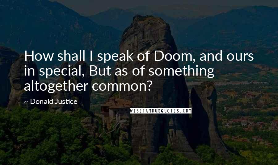 Donald Justice quotes: How shall I speak of Doom, and ours in special, But as of something altogether common?