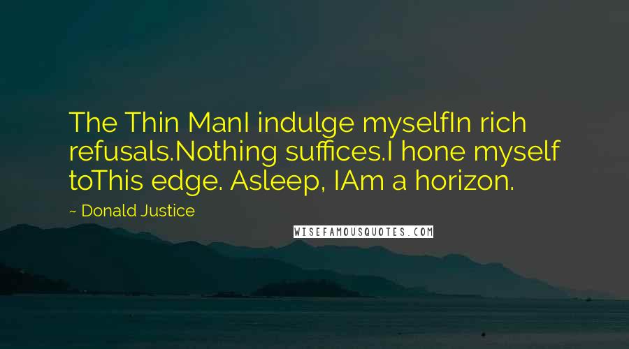 Donald Justice quotes: The Thin ManI indulge myselfIn rich refusals.Nothing suffices.I hone myself toThis edge. Asleep, IAm a horizon.