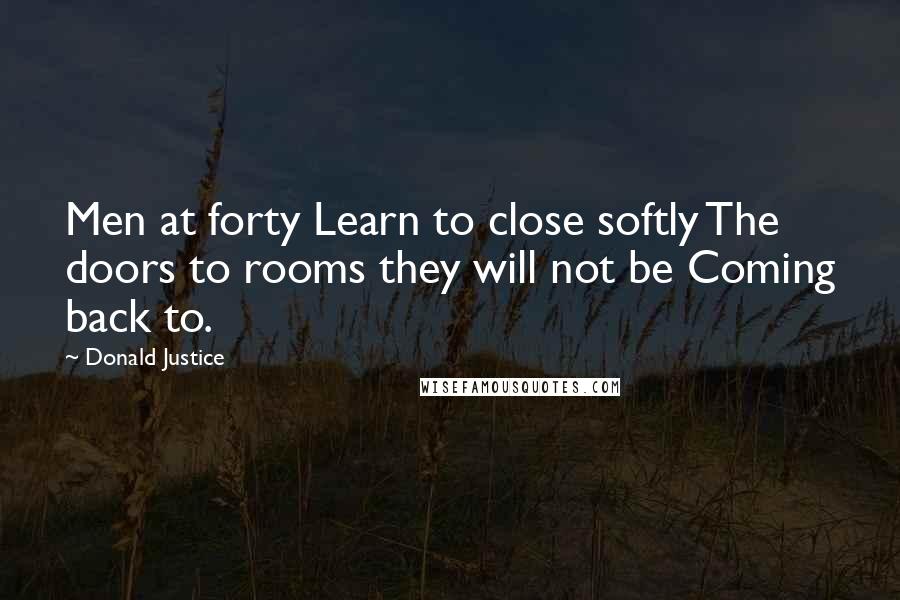 Donald Justice quotes: Men at forty Learn to close softly The doors to rooms they will not be Coming back to.