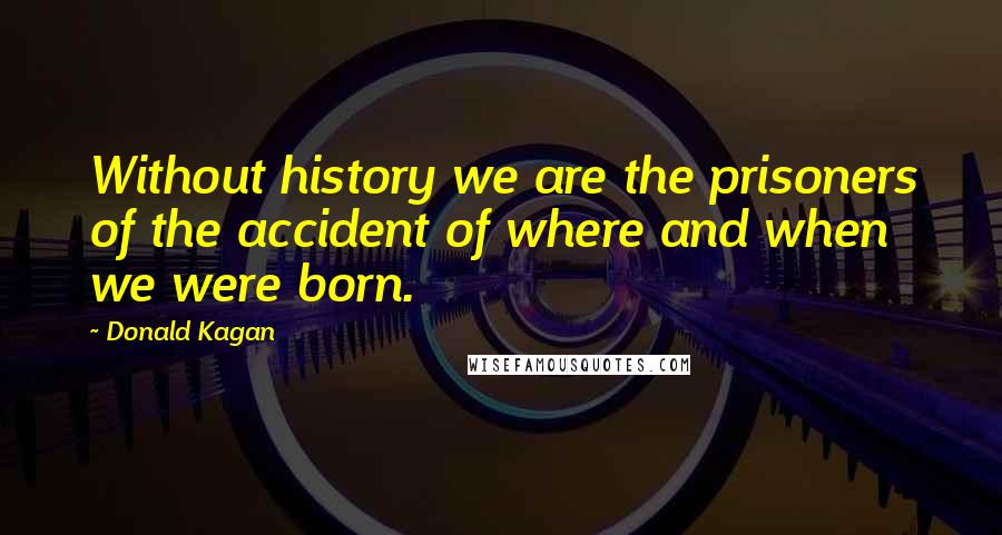 Donald Kagan quotes: Without history we are the prisoners of the accident of where and when we were born.