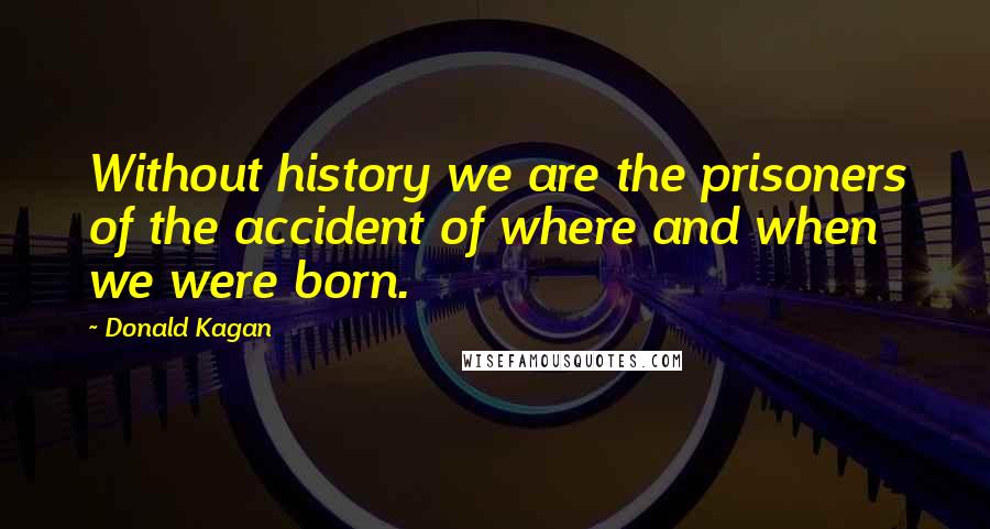 Donald Kagan quotes: Without history we are the prisoners of the accident of where and when we were born.