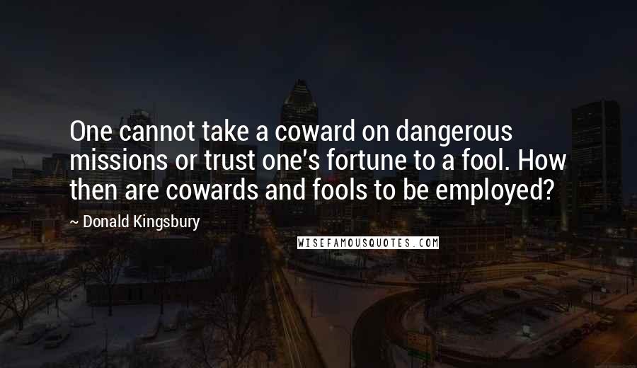 Donald Kingsbury quotes: One cannot take a coward on dangerous missions or trust one's fortune to a fool. How then are cowards and fools to be employed? Donald Kingsbury quotes: One cannot take a coward on dangerous missions or trust one's fortune to a fool. How then are cowards and fools to be employed?