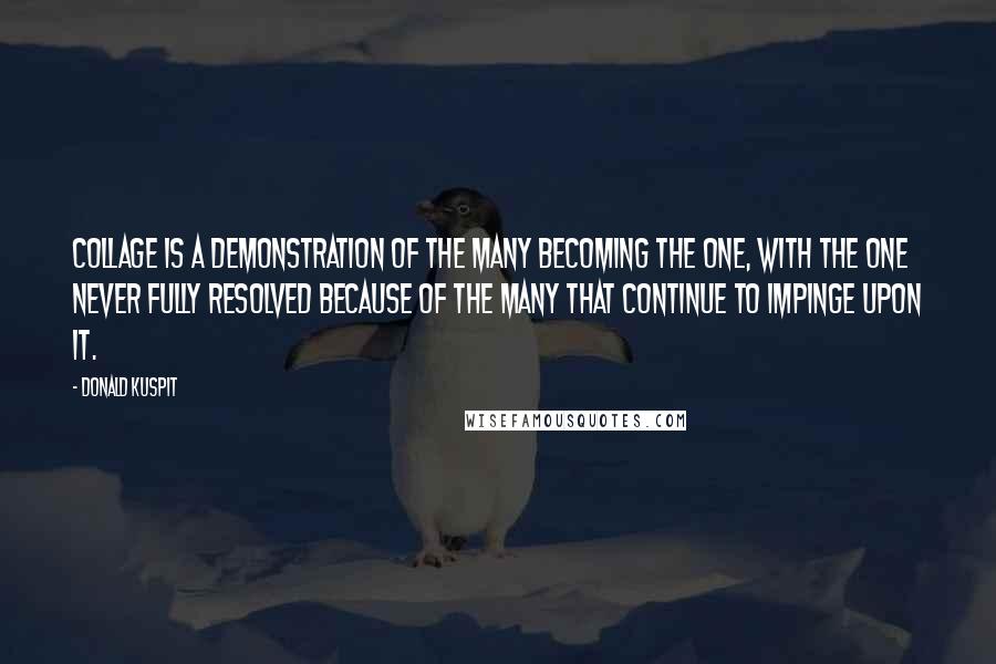 Donald Kuspit quotes: Collage is a demonstration of the many becoming the one, with the one never fully resolved because of the many that continue to impinge upon it.