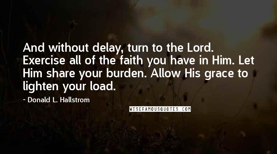Donald L. Hallstrom quotes: And without delay, turn to the Lord. Exercise all of the faith you have in Him. Let Him share your burden. Allow His grace to lighten your load. Donald L. Hallstrom quotes: And without delay, turn to the Lord. Exercise all of the faith you have in Him. Let Him share your burden. Allow His grace to lighten your load.