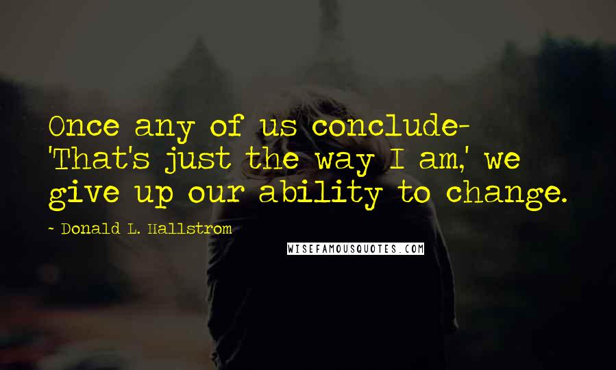 Donald L. Hallstrom quotes: Once any of us conclude- 'That's just the way I am,' we give up our ability to change.