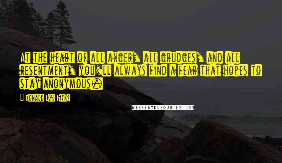 Donald L. Hicks quotes: At the heart of all anger, all grudges, and all resentment, you'll always find a fear that hopes to stay anonymous. Donald L. Hicks quotes: At the heart of all anger, all grudges, and all resentment, you'll always find a fear that hopes to stay anonymous.