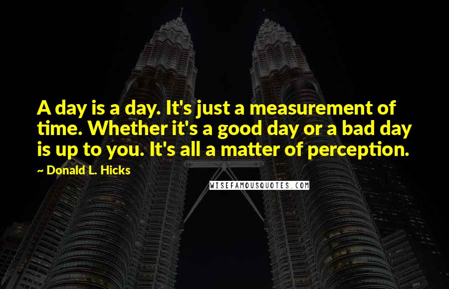 Donald L. Hicks quotes: A day is a day. It's just a measurement of time. Whether it's a good day or a bad day is up to you. It's all a matter of perception.
