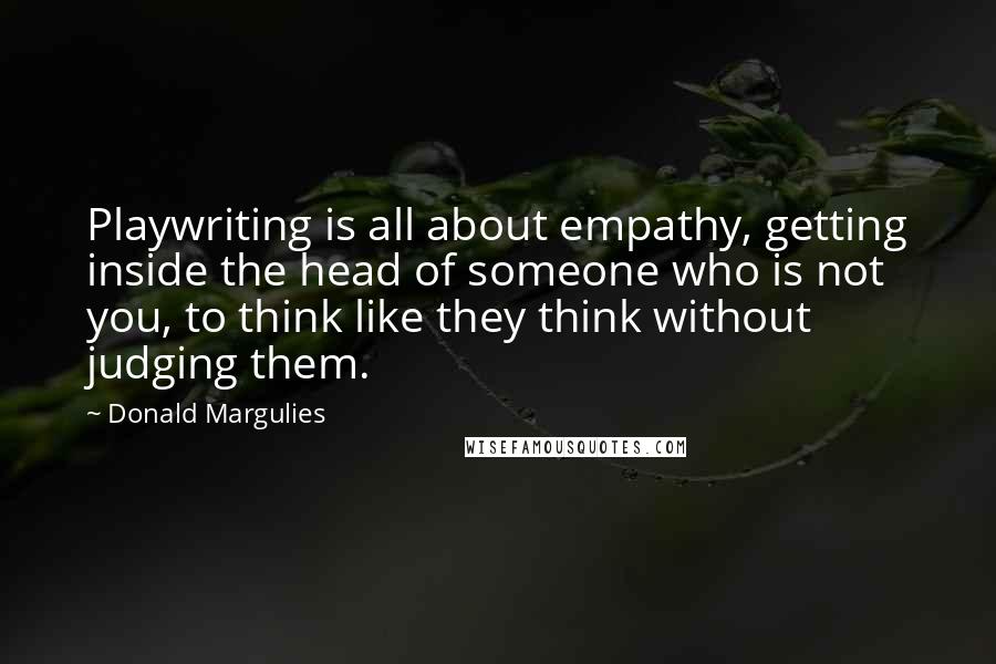 Donald Margulies quotes: Playwriting is all about empathy, getting inside the head of someone who is not you, to think like they think without judging them.