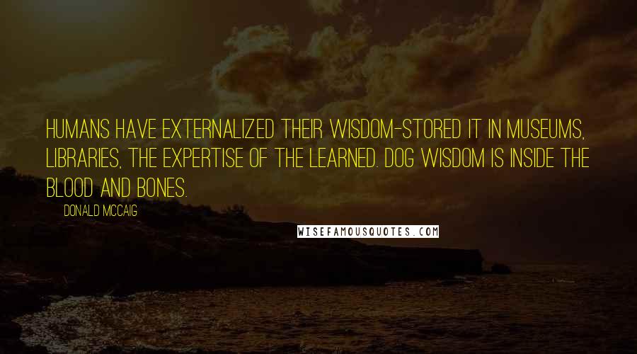 Donald McCaig quotes: Humans have externalized their wisdom-stored it in museums, libraries, the expertise of the learned. Dog wisdom is inside the blood and bones.