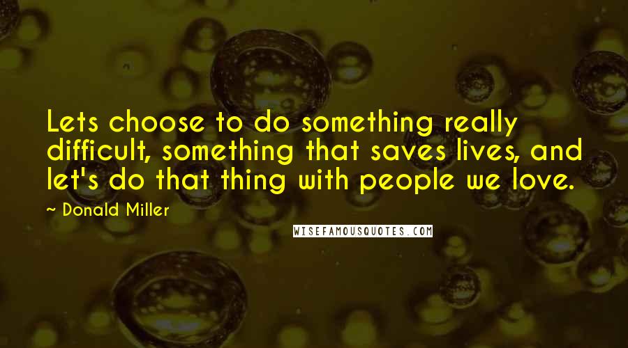 Donald Miller quotes: Lets choose to do something really difficult, something that saves lives, and let's do that thing with people we love.