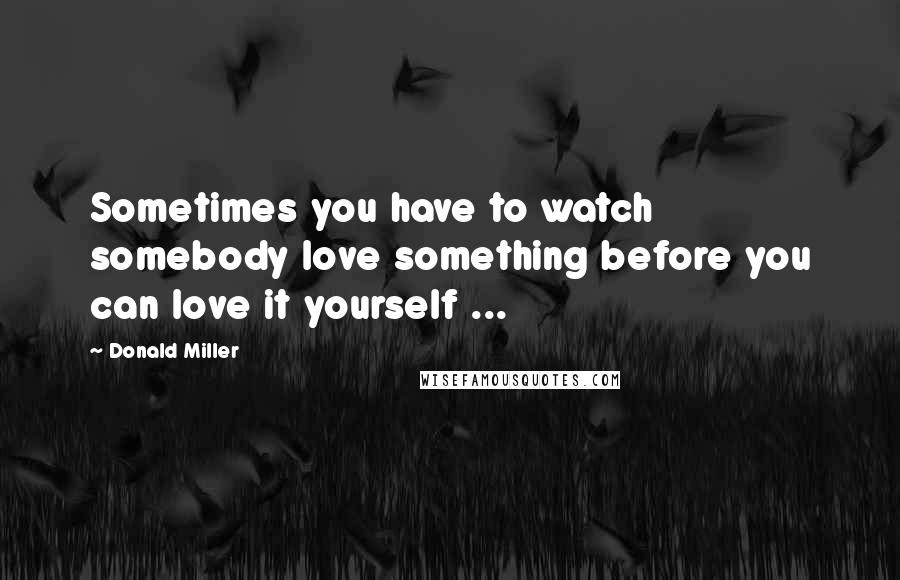 Donald Miller quotes: Sometimes you have to watch somebody love something before you can love it yourself ...