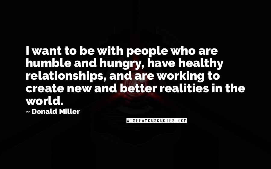 Donald Miller quotes: I want to be with people who are humble and hungry, have healthy relationships, and are working to create new and better realities in the world.