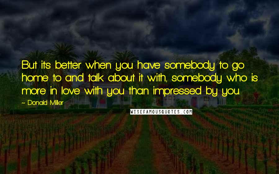 Donald Miller quotes: But it's better when you have somebody to go home to and talk about it with, somebody who is more in love with you than impressed by you.