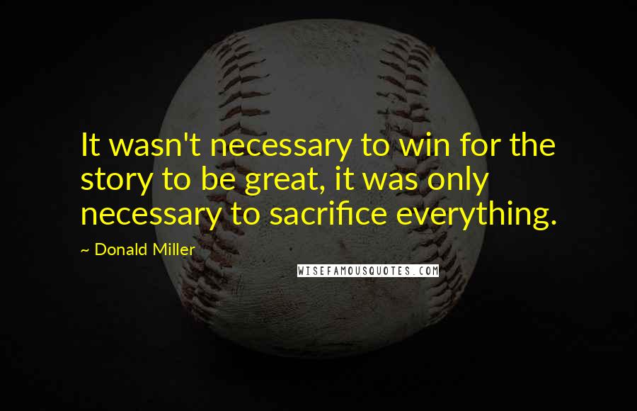 Donald Miller quotes: It wasn't necessary to win for the story to be great, it was only necessary to sacrifice everything.