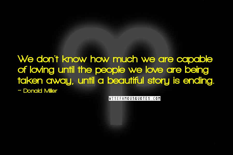 Donald Miller quotes: We don't know how much we are capable of loving until the people we love are being taken away, until a beautiful story is ending.