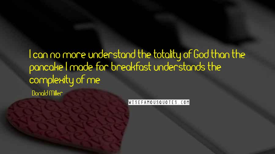 Donald Miller quotes: I can no more understand the totality of God than the pancake I made for breakfast understands the complexity of me