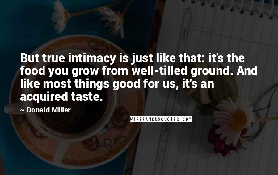 Donald Miller quotes: But true intimacy is just like that: it's the food you grow from well-tilled ground. And like most things good for us, it's an acquired taste.