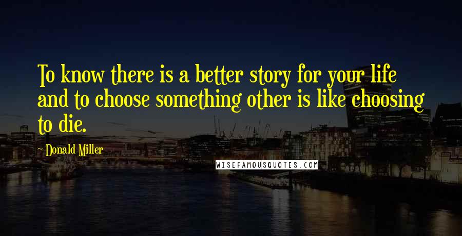 Donald Miller quotes: To know there is a better story for your life and to choose something other is like choosing to die.