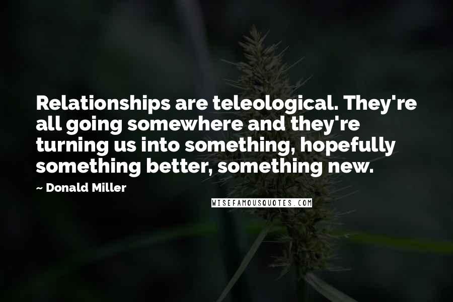 Donald Miller quotes: Relationships are teleological. They're all going somewhere and they're turning us into something, hopefully something better, something new.