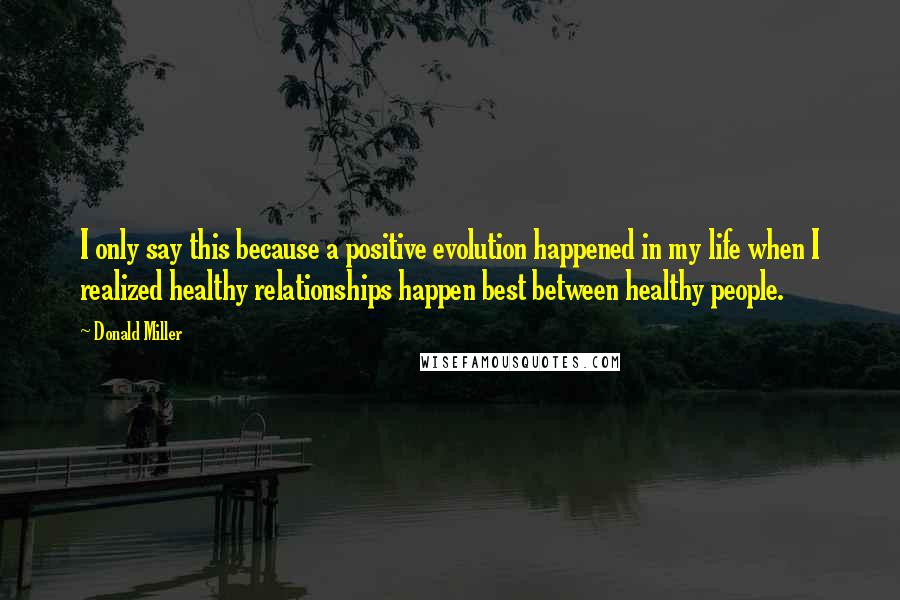 Donald Miller quotes: I only say this because a positive evolution happened in my life when I realized healthy relationships happen best between healthy people.