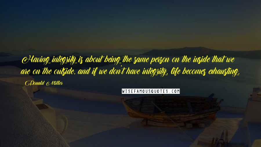 Donald Miller quotes: Having integrity is about being the same person on the inside that we are on the outside, and if we don't have integrity, life becomes exhausting.