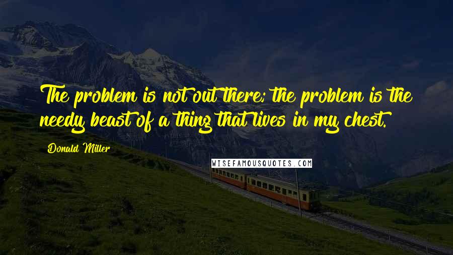 Donald Miller quotes: The problem is not out there; the problem is the needy beast of a thing that lives in my chest.