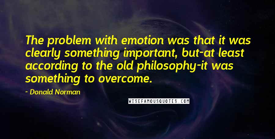 Donald Norman quotes: The problem with emotion was that it was clearly something important, but-at least according to the old philosophy-it was something to overcome.