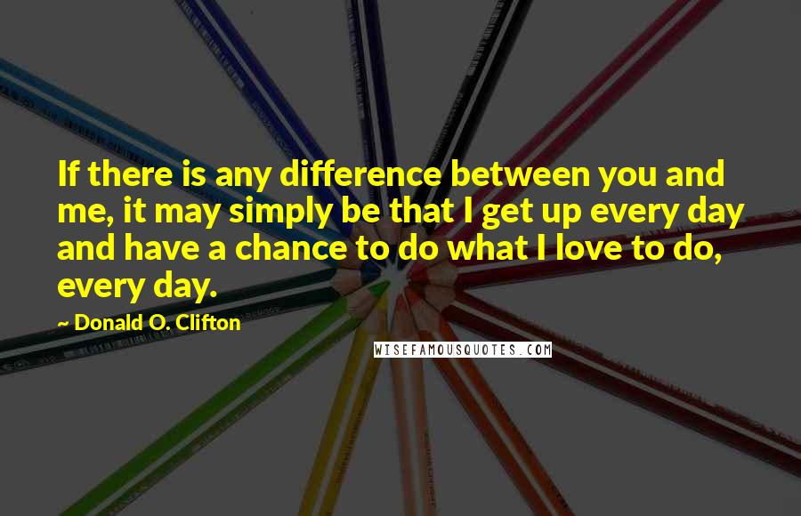 Donald O. Clifton quotes: If there is any difference between you and me, it may simply be that I get up every day and have a chance to do what I love to do,