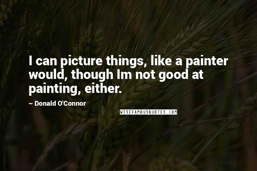 Donald O'Connor quotes: I can picture things, like a painter would, though Im not good at painting, either.