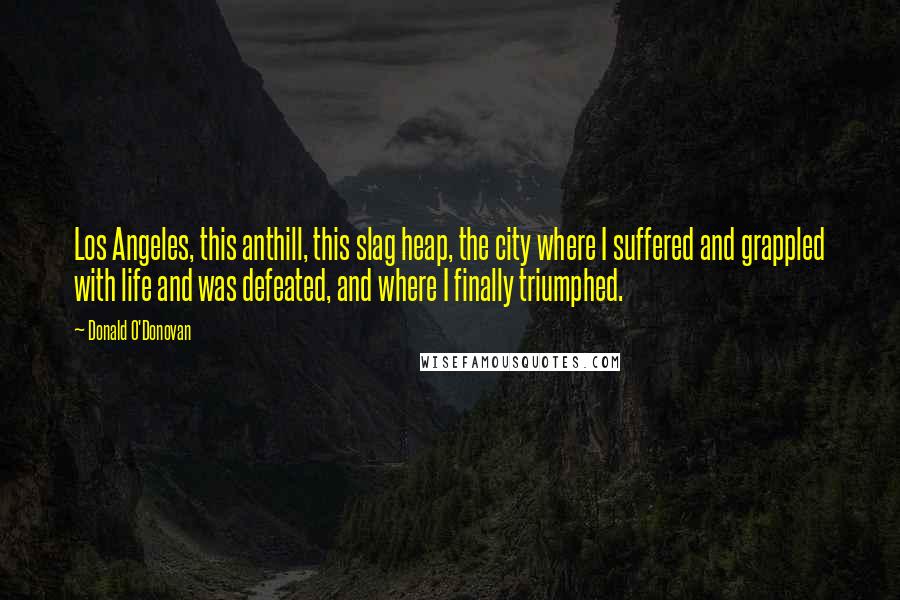 Donald O'Donovan quotes: Los Angeles, this anthill, this slag heap, the city where I suffered and grappled with life and was defeated, and where I finally triumphed.