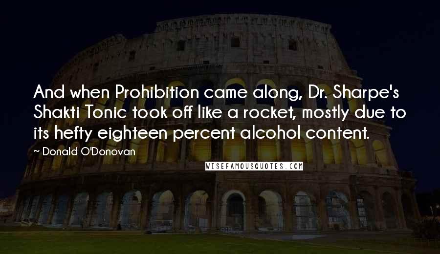 Donald O'Donovan quotes: And when Prohibition came along, Dr. Sharpe's Shakti Tonic took off like a rocket, mostly due to its hefty eighteen percent alcohol content.