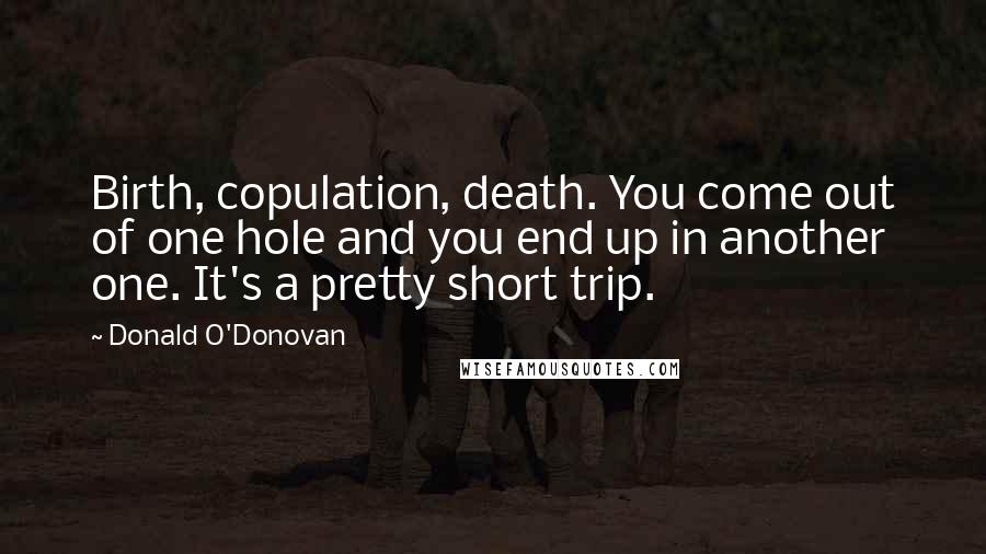 Donald O'Donovan quotes: Birth, copulation, death. You come out of one hole and you end up in another one. It's a pretty short trip.