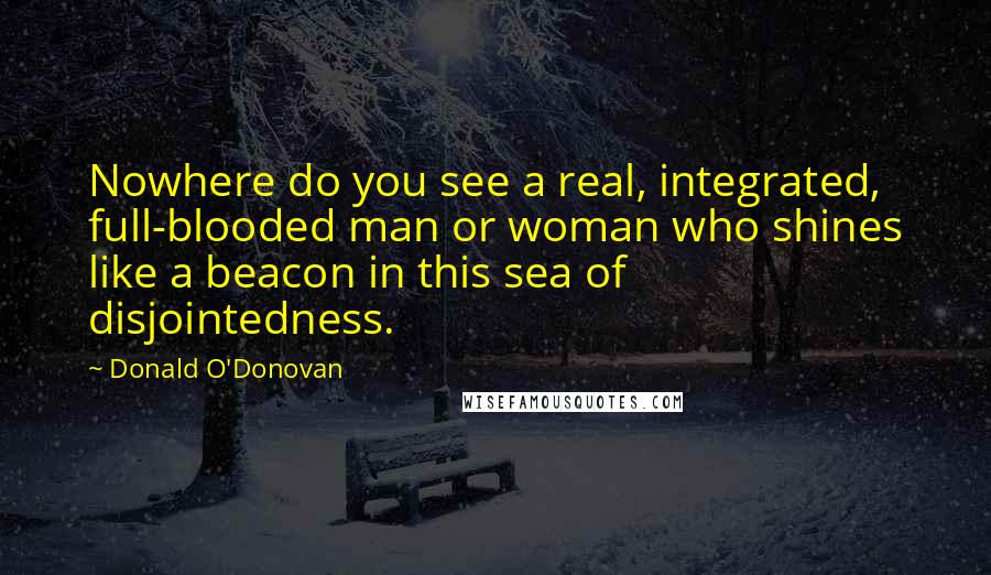Donald O'Donovan quotes: Nowhere do you see a real, integrated, full-blooded man or woman who shines like a beacon in this sea of disjointedness.