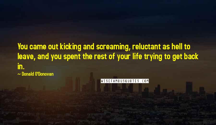 Donald O'Donovan quotes: You came out kicking and screaming, reluctant as hell to leave, and you spent the rest of your life trying to get back in.