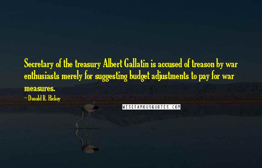 Donald R. Hickey quotes: Secretary of the treasury Albert Gallatin is accused of treason by war enthusiasts merely for suggesting budget adjustments to pay for war measures. Donald R. Hickey quotes: Secretary of the treasury Albert Gallatin is accused of treason by war enthusiasts merely for suggesting budget adjustments to pay for war measures.