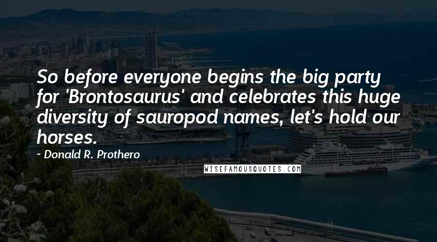 Donald R. Prothero quotes: So before everyone begins the big party for 'Brontosaurus' and celebrates this huge diversity of sauropod names, let's hold our horses.