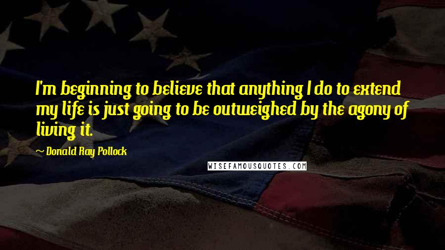 Donald Ray Pollock quotes: I'm beginning to believe that anything I do to extend my life is just going to be outweighed by the agony of living it. Donald Ray Pollock quotes: I'm beginning to believe that anything I do to extend my life is just going to be outweighed by the agony of living it.
