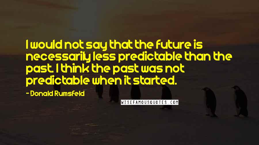 Donald Rumsfeld quotes: I would not say that the future is necessarily less predictable than the past. I think the past was not predictable when it started.