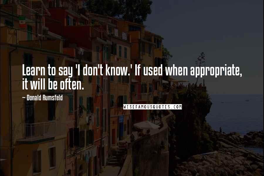 Donald Rumsfeld quotes: Learn to say 'I don't know.' If used when appropriate, it will be often.