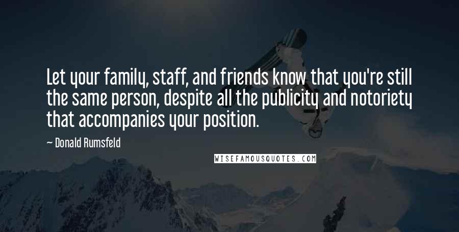 Donald Rumsfeld quotes: Let your family, staff, and friends know that you're still the same person, despite all the publicity and notoriety that accompanies your position.