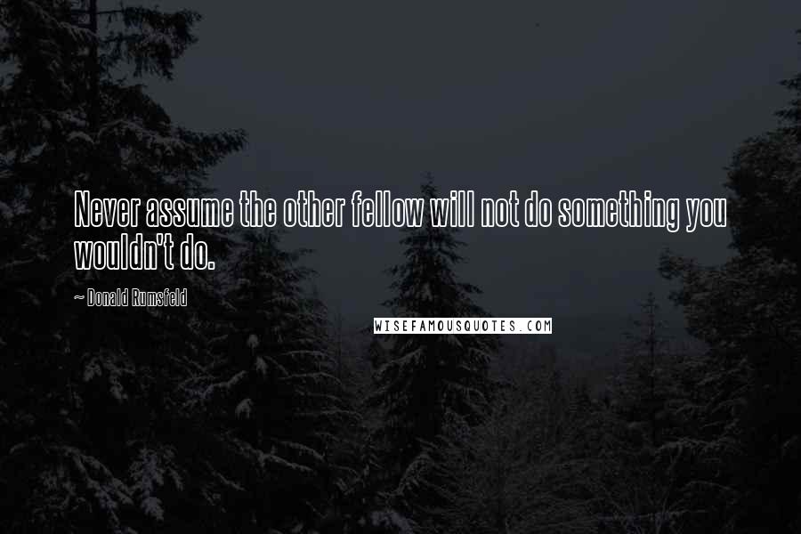 Donald Rumsfeld quotes: Never assume the other fellow will not do something you wouldn't do.