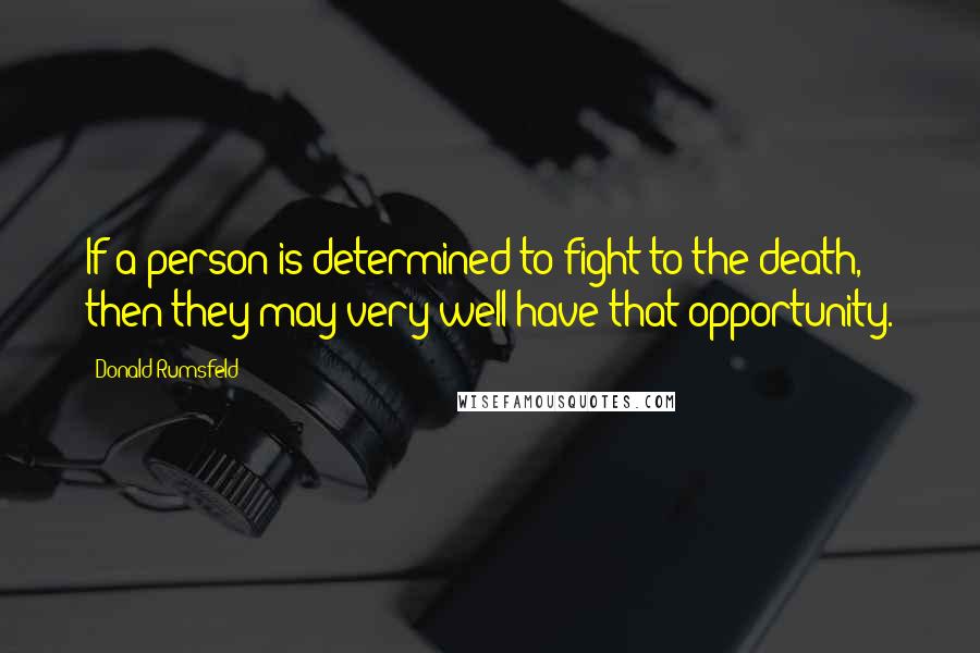 Donald Rumsfeld quotes: If a person is determined to fight to the death, then they may very well have that opportunity.