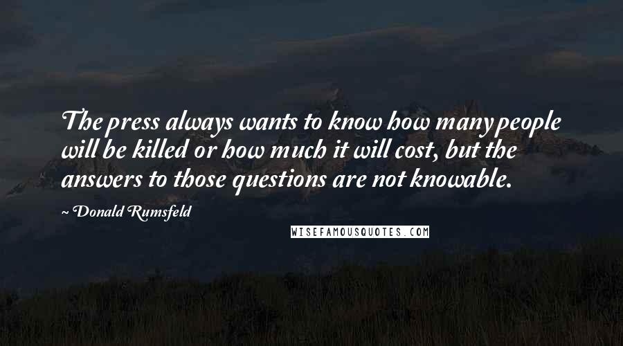 Donald Rumsfeld quotes: The press always wants to know how many people will be killed or how much it will cost, but the answers to those questions are not knowable.